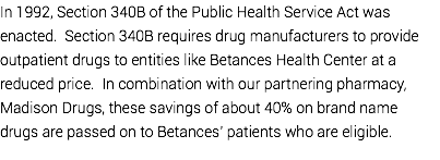 In 1992, Section 340B of the Public Health Service Act was enacted. Section 340B requires drug manufacturers to provide outpatient drugs to entities like Betances Health Center at a reduced price. In combination with our partnering pharmacy, Madison Drugs, these savings of about 40% on brand name drugs are passed on to Betances’ patients who are eligible.