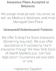 Insurance Plans Accepted at Betances We accept most private insurance, as well as, Medicaid, Medicare, and most Managed Care Plans Uninsured/Underinsured Patients We offer Sliding Fee Scale discounts (Screening required). We also offer assistance with accessing health insurance through the New York State of Health Marketplace. Certified Application Counselors are available on site. Hablamos Español!